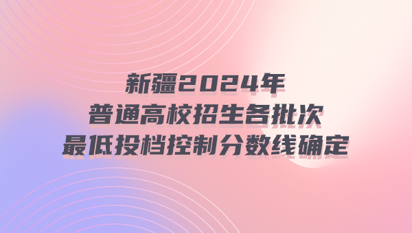 新疆2024年普通高校招生各批次最低投檔控制分數線確定